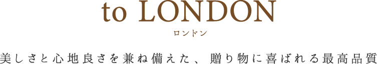 to LONDON 美しさと心地良さを兼ね揃えた、贈り物に喜ばれる最高品質