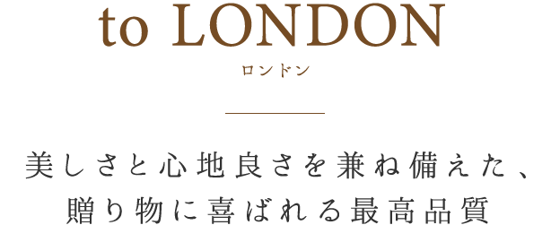 to LONDON 美しさと心地良さを兼ね揃えた、贈り物に喜ばれる最高品質